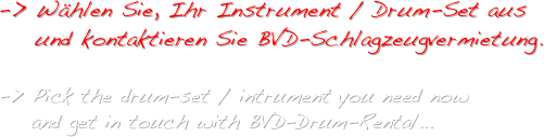 -> Wählen Sie, Ihr Instrument / Drum-Set aus
    und kontaktieren Sie BVD-Schlagzeugvermietung.

-> Pick the drum-set / intrument you need now 
    and get in touch with BVD-Drum-Rental...